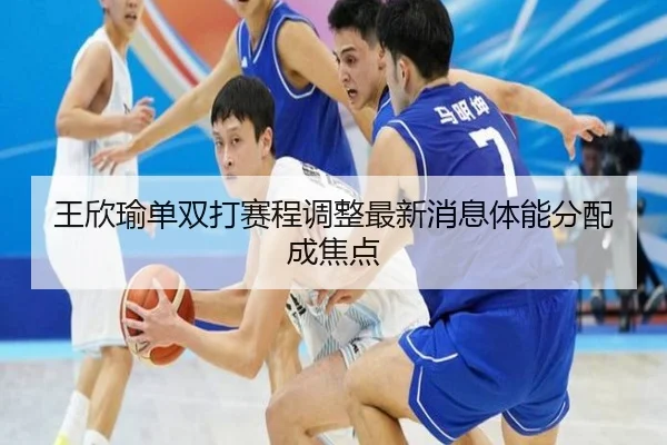 王欣瑜单双打赛程调整最新消息体能分配成焦点