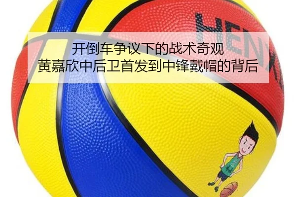 开倒车争议下的战术奇观 黄嘉欣中后卫首发到中锋戴帽的背后