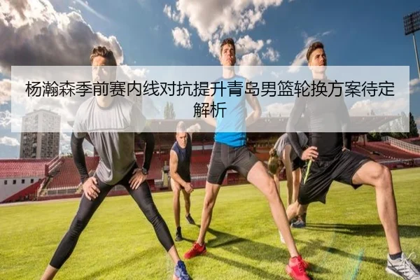 杨瀚森季前赛内线对抗提升青岛男篮轮换方案待定解析